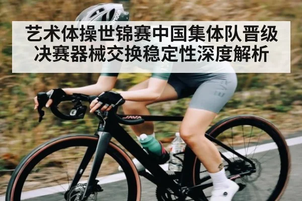 艺术体操世锦赛中国集体队晋级决赛器械交换稳定性深度解析