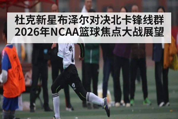 杜克新星布泽尔对决北卡锋线群 2026年NCAA篮球焦点大战展望