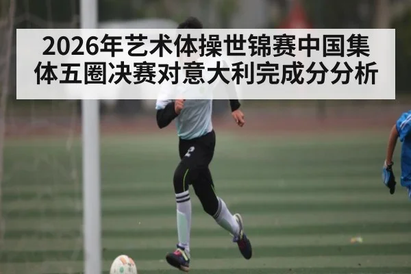 2026年艺术体操世锦赛中国集体五圈决赛对意大利完成分分析