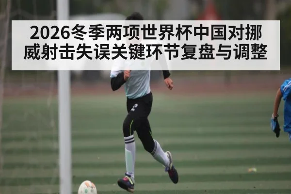 2026冬季两项世界杯中国对挪威射击失误关键环节复盘与调整