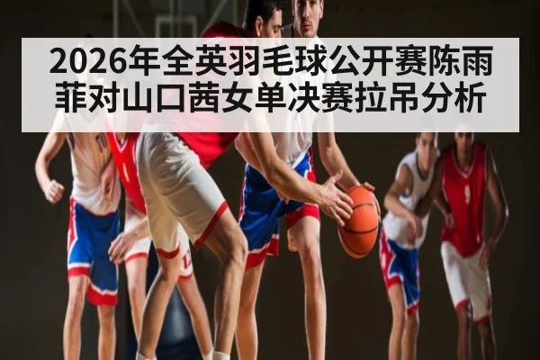 2026年全英羽毛球公开赛陈雨菲对山口茜女单决赛拉吊分析